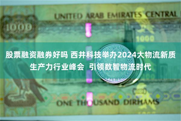 股票融资融券好吗 西井科技举办2024大物流新质生产力行业峰会  引领数智物流时代