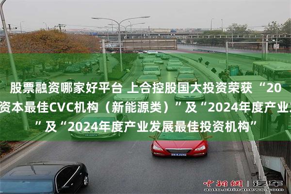 股票融资哪家好平台 上合控股国大投资荣获 “2024年度金罍奖产业资本最佳CVC机构（新能源类）”及“2024年度产业发展最佳投资机构”