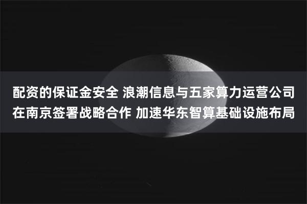 配资的保证金安全 浪潮信息与五家算力运营公司在南京签署战略合作 加速华东智算基础设施布局