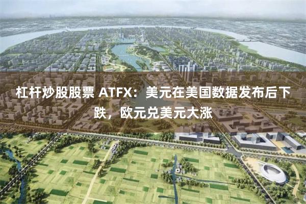 杠杆炒股股票 ATFX：美元在美国数据发布后下跌，欧元兑美元大涨