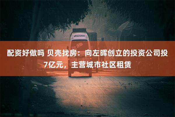 配资好做吗 贝壳找房：向左晖创立的投资公司投7亿元，主营城市社区租赁