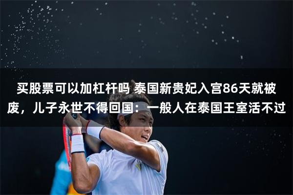 买股票可以加杠杆吗 泰国新贵妃入宫86天就被废，儿子永世不得回国：一般人在泰国王室活不过