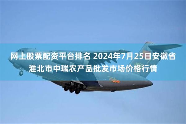 网上股票配资平台排名 2024年7月25日安徽省淮北市中瑞农产品批发市场价格行情