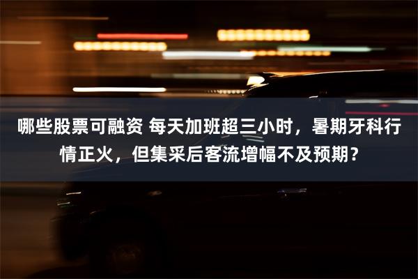 哪些股票可融资 每天加班超三小时，暑期牙科行情正火，但集采后客流增幅不及预期？