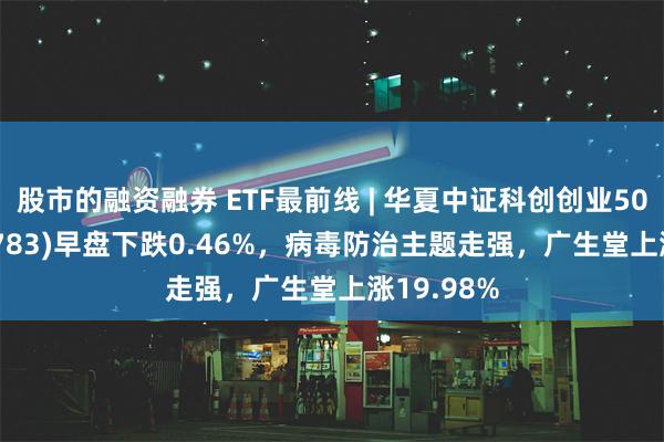 股市的融资融券 ETF最前线 | 华夏中证科创创业50ETF(159783)早盘下跌0.46%，病毒防治主题走强，广生堂上涨19.98%