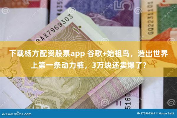 下载杨方配资股票app 谷歌+始祖鸟，造出世界上第一条动力裤，3万块还卖爆了？