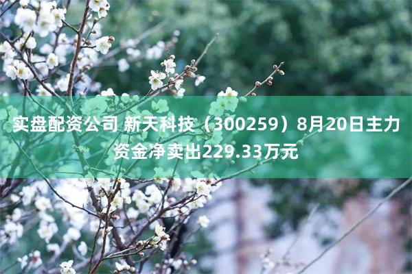 实盘配资公司 新天科技（300259）8月20日主力资金净卖出229.33万元