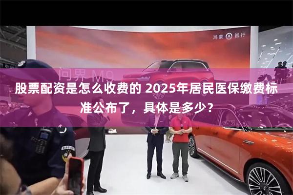 股票配资是怎么收费的 2025年居民医保缴费标准公布了，具体是多少？