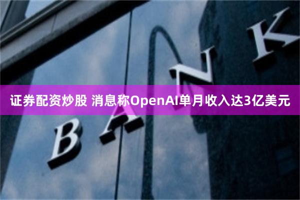 证券配资炒股 消息称OpenAI单月收入达3亿美元