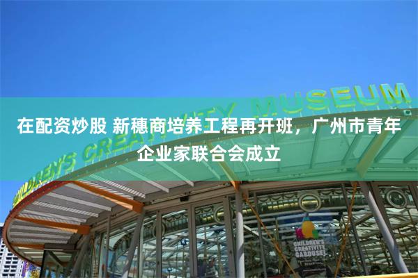 在配资炒股 新穗商培养工程再开班，广州市青年企业家联合会成立