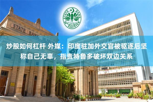 炒股如何杠杆 外媒：印度驻加外交官被驱逐后坚称自己无辜，指责特鲁多破坏双边关系