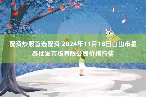 配资炒股首选配资 2024年11月18日白山市星泰批发市场有限公司价格行情