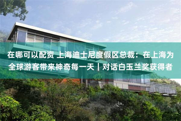 在哪可以配资 上海迪士尼度假区总裁：在上海为全球游客带来神奇每一天｜对话白玉兰奖获得者