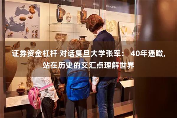 证券资金杠杆 对话复旦大学张军： 40年遥瞰,站在历史的交汇点理解世界