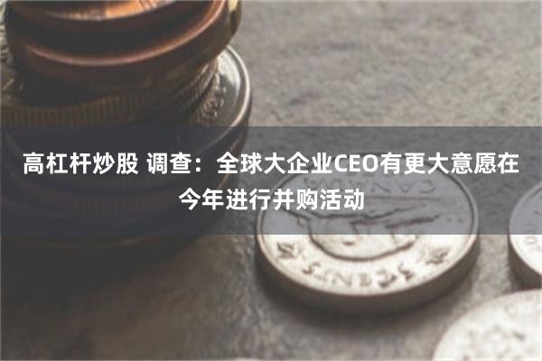 高杠杆炒股 调查：全球大企业CEO有更大意愿在今年进行并购活动