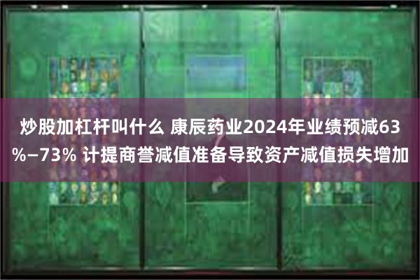 炒股加杠杆叫什么 康辰药业2024年业绩预减63%—73% 计提商誉减值准备导致资产减值损失增加