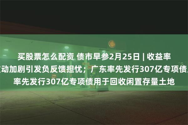 买股票怎么配资 债市早参2月25日 | 收益率昨日大幅上行，债市波动加剧引发负反馈担忧；广东率先发行307亿专项债用于回收闲置存量土地