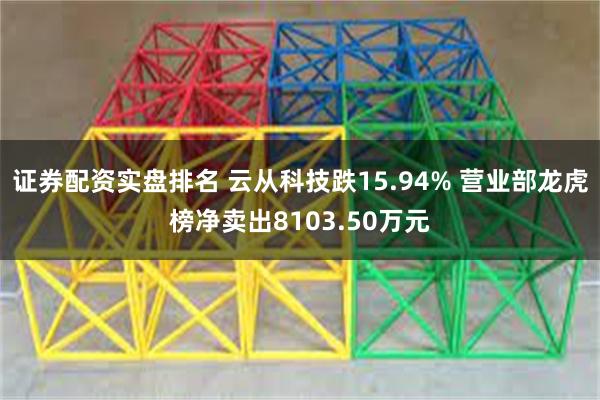 证券配资实盘排名 云从科技跌15.94% 营业部龙虎榜净卖出8103.50万元